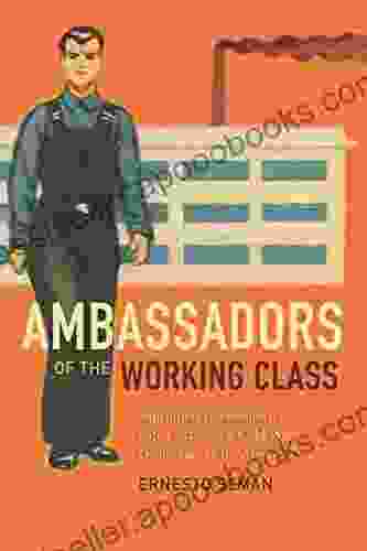 Ambassadors Of The Working Class: Argentina S International Labor Activists And Cold War Democracy In The Americas