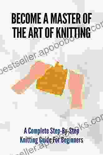 Become A Master Of The Art Of Knitting: A Complete Step By Step Knitting Guide For Beginners: Knitting Made Easy